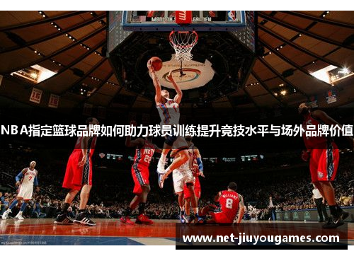 NBA指定篮球品牌如何助力球员训练提升竞技水平与场外品牌价值