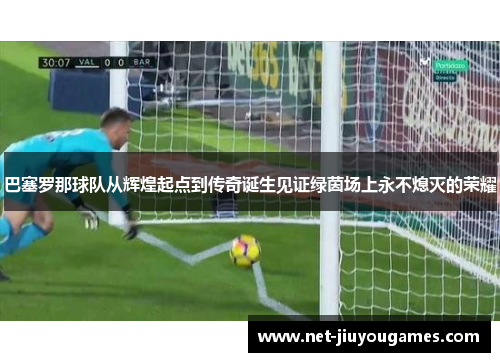 巴塞罗那球队从辉煌起点到传奇诞生见证绿茵场上永不熄灭的荣耀
